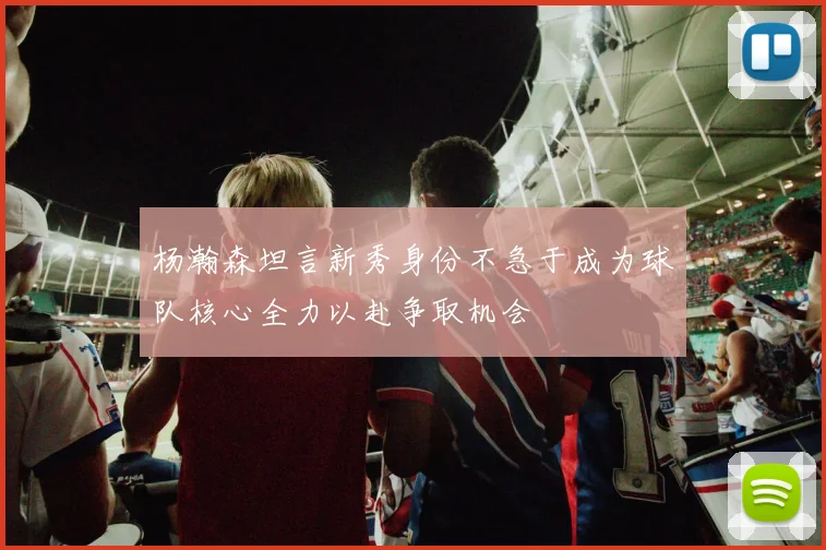 杨瀚森坦言新秀身份不急于成为球队核心全力以赴争取机会