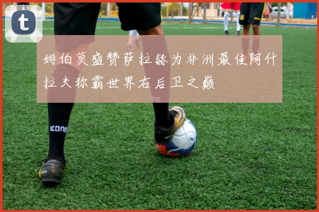 姆伯莫盛赞萨拉赫为非洲最佳阿什拉夫称霸世界右后卫之巅