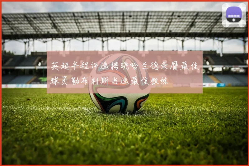 英超半程评选揭晓哈兰德荣膺最佳球员勒布利斯当选最佳教练