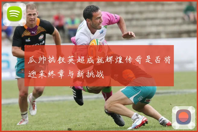 瓜帅执教英超成就辉煌传奇是否将迎来终章与新挑战