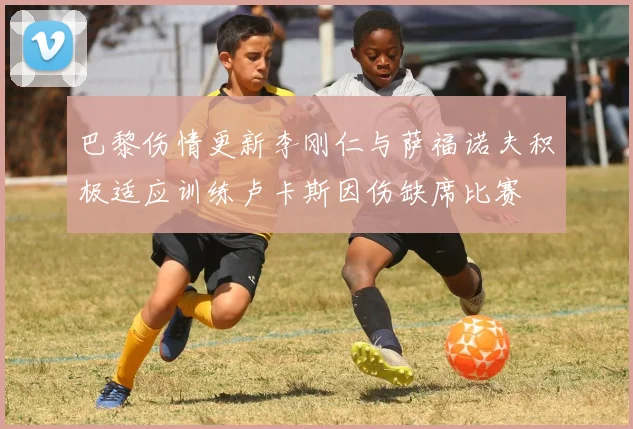 巴黎伤情更新李刚仁与萨福诺夫积极适应训练卢卡斯因伤缺席比赛