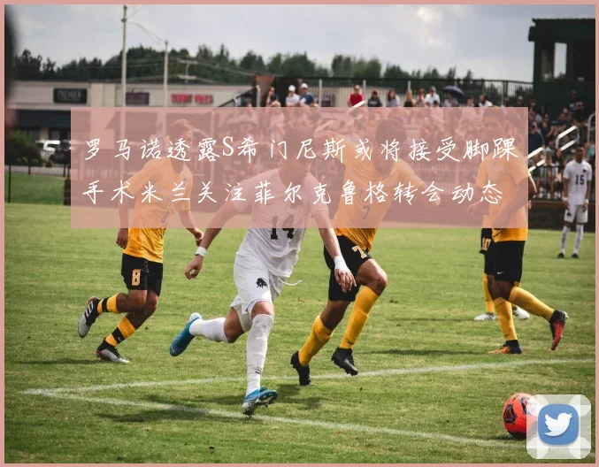 罗马诺透露S希门尼斯或将接受脚踝手术米兰关注菲尔克鲁格转会动态