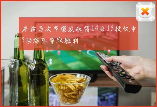 库兹马次节爆发独得14分15投仅中5助球队争取胜利
