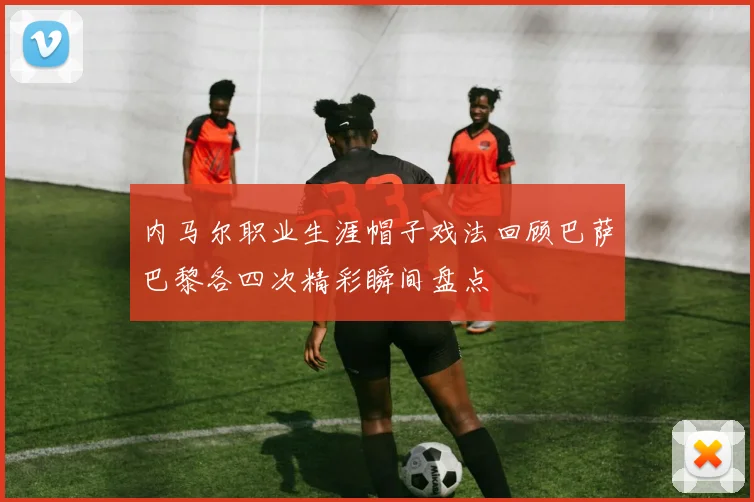 内马尔职业生涯帽子戏法回顾巴萨巴黎各四次精彩瞬间盘点