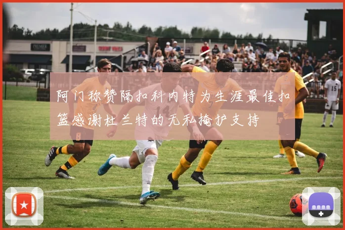 阿门称赞隔扣科内特为生涯最佳扣篮感谢杜兰特的无私掩护支持