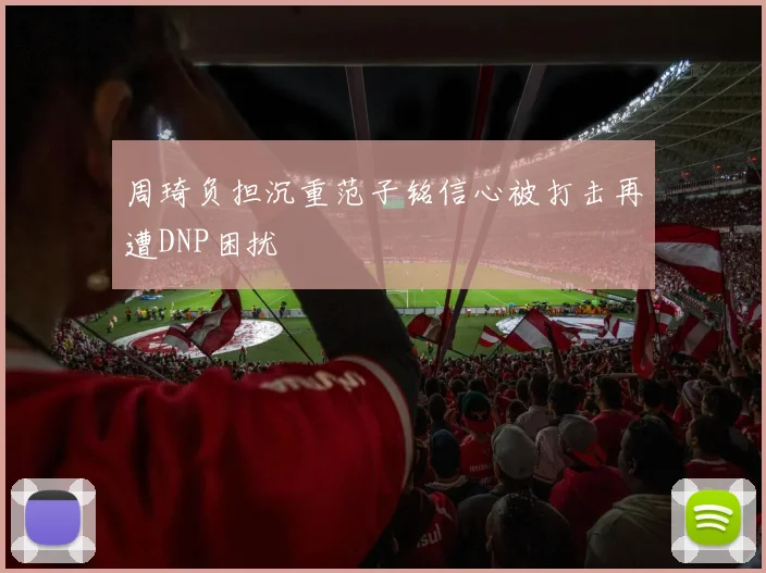 周琦负担沉重范子铭信心被打击再遭DNP困扰