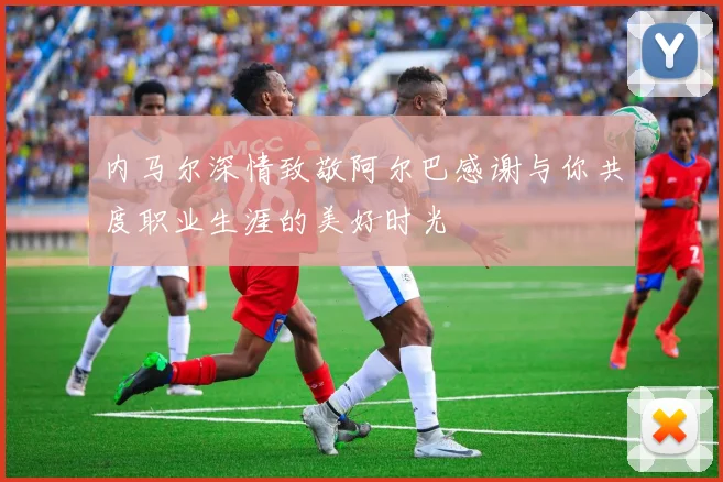内马尔深情致敬阿尔巴感谢与你共度职业生涯的美好时光