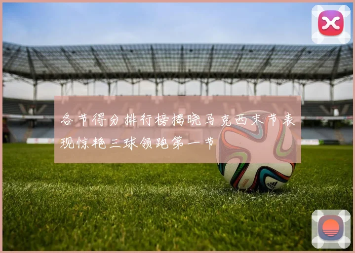各节得分排行榜揭晓马克西末节表现惊艳三球领跑第一节
