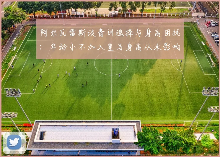 阿尔瓦雷斯谈青训选择与身高困扰：年龄小不加入皇马身高从未影响我