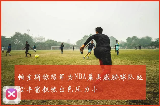 帕金斯称绿军为NBA最具威胁球队经验丰富教练出色压力小