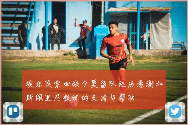 埃尔莫索回顾今夏留队经历感谢加斯佩里尼教练的支持与帮助