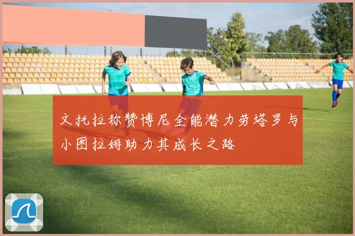 文托拉称赞博尼全能潜力劳塔罗与小图拉姆助力其成长之路
