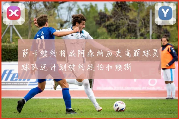 萨卡续约将成阿森纳历史高薪球员球队还计划续约廷伯和赖斯