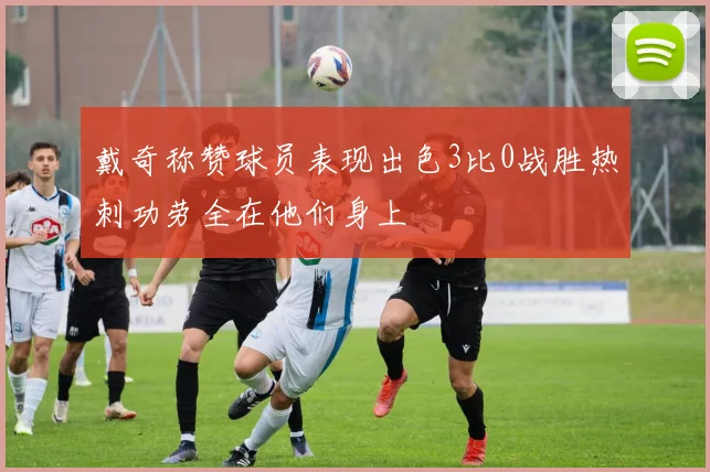 戴奇称赞球员表现出色3比0战胜热刺功劳全在他们身上