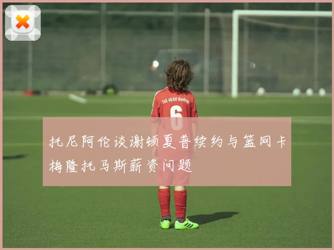 托尼阿伦谈谢顿夏普续约与篮网卡梅隆托马斯薪资问题