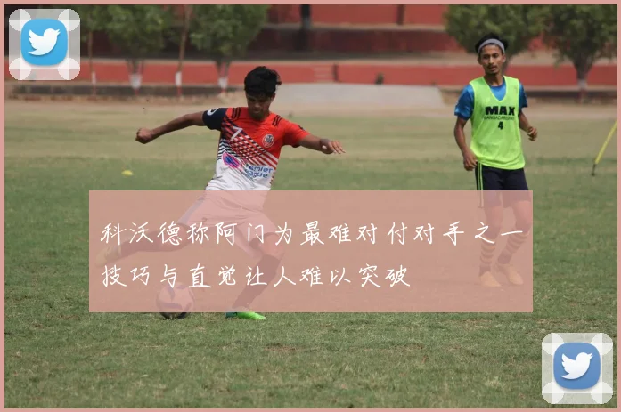 科沃德称阿门为最难对付对手之一技巧与直觉让人难以突破