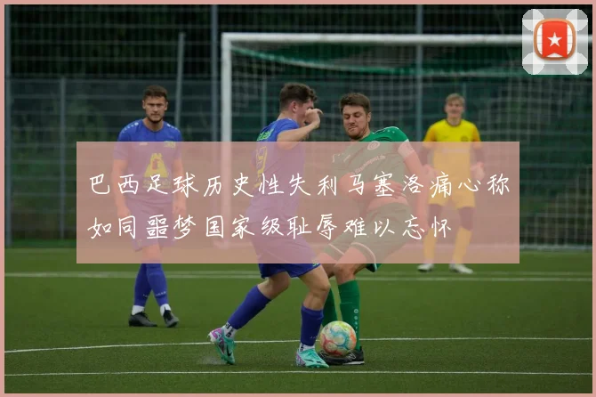 巴西足球历史性失利马塞洛痛心称如同噩梦国家级耻辱难以忘怀