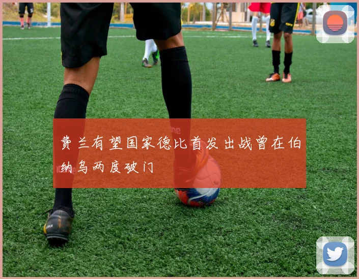费兰有望国家德比首发出战曾在伯纳乌两度破门