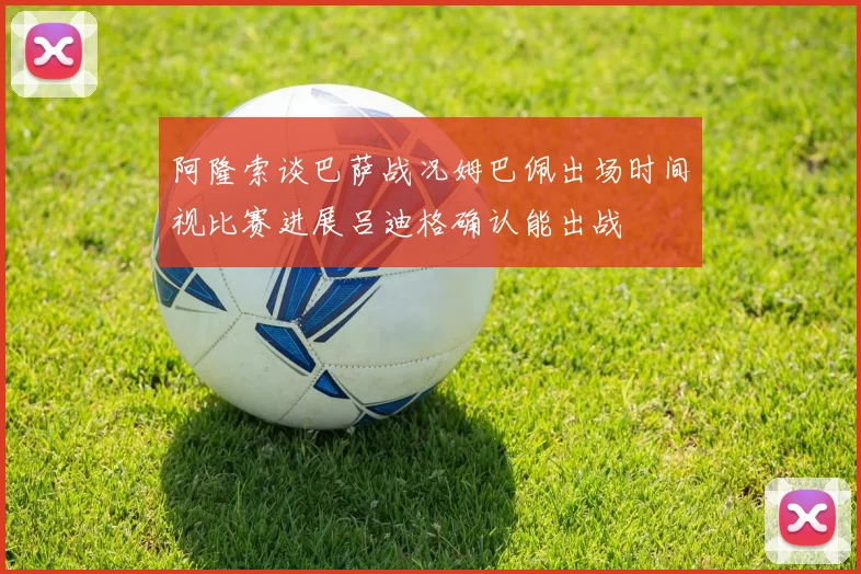 阿隆索谈巴萨战况姆巴佩出场时间视比赛进展吕迪格确认能出战