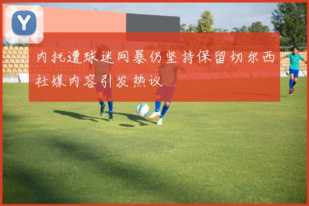 内托遭球迷网暴仍坚持保留切尔西社媒内容引发热议