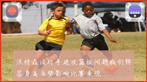 沃特森谈对手进攻篮板问题我们阵容身高劣势影响比赛表现