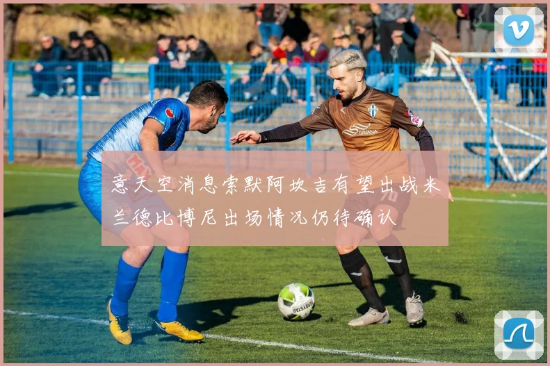 意天空消息索默阿坎吉有望出战米兰德比博尼出场情况仍待确认