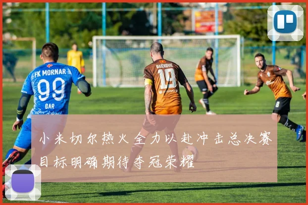 小米切尔热火全力以赴冲击总决赛目标明确期待夺冠荣耀